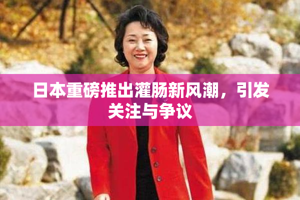 日本重磅推出灌肠新风潮，引发关注与争议