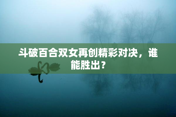 斗破百合双女再创精彩对决，谁能胜出？