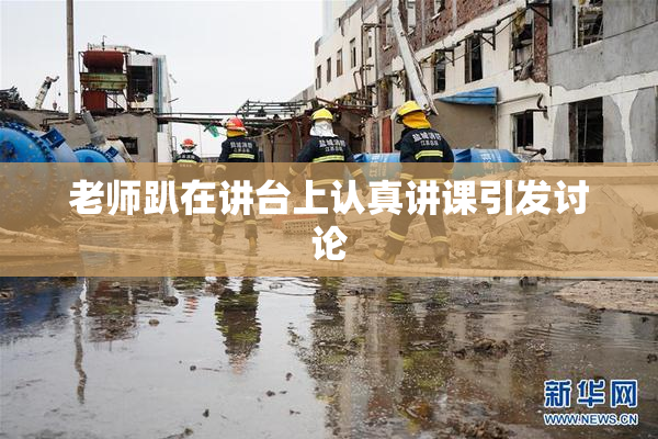 老师趴在讲台上认真讲课引发讨论