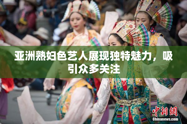亚洲熟妇色艺人展现独特魅力，吸引众多关注