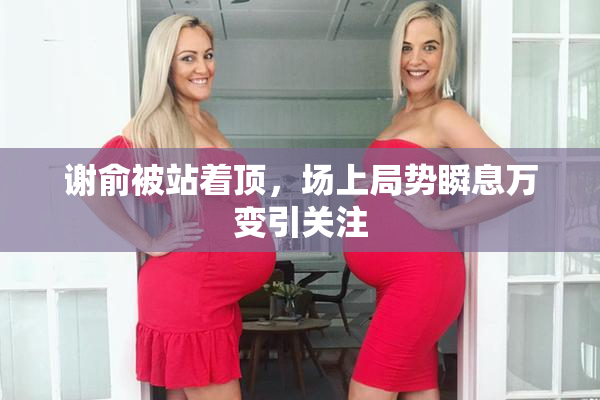 谢俞被站着顶，场上局势瞬息万变引关注