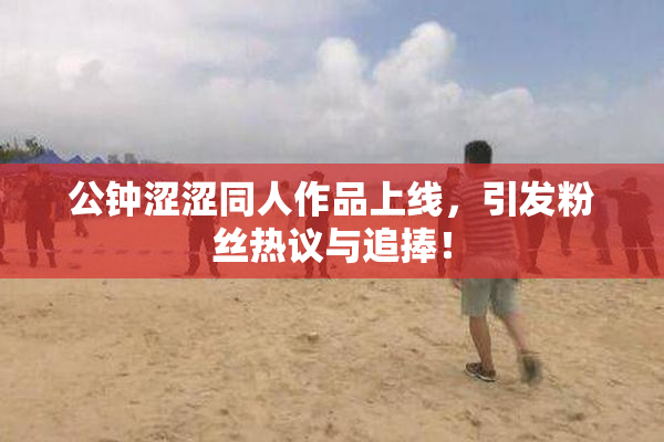 公钟涩涩同人作品上线，引发粉丝热议与追捧！