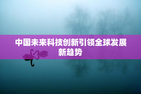 中国未来科技创新引领全球发展新趋势
