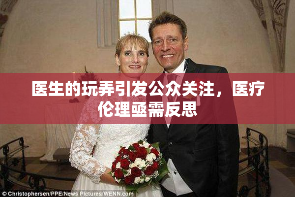 医生的玩弄引发公众关注，医疗伦理亟需反思