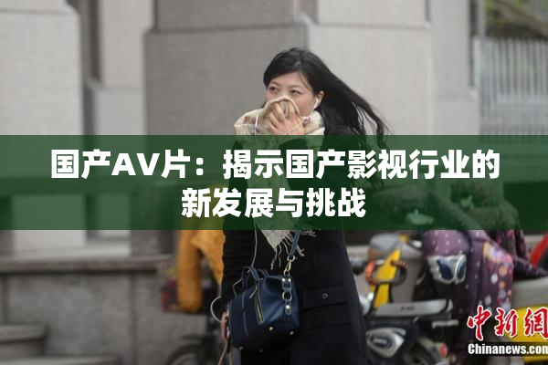 国产AV片：揭示国产影视行业的新发展与挑战