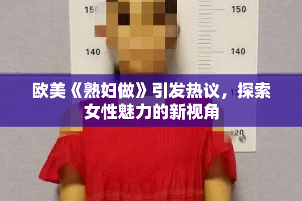 欧美《熟妇做》引发热议，探索女性魅力的新视角