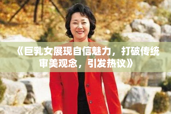 《巨乳女展现自信魅力，打破传统审美观念，引发热议》