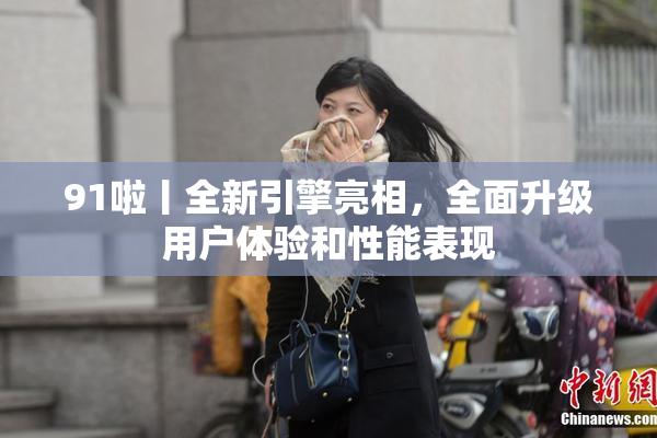 91啦丨全新引擎亮相，全面升级用户体验和性能表现