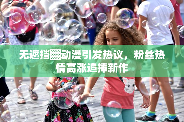 无遮挡▓动漫引发热议，粉丝热情高涨追捧新作