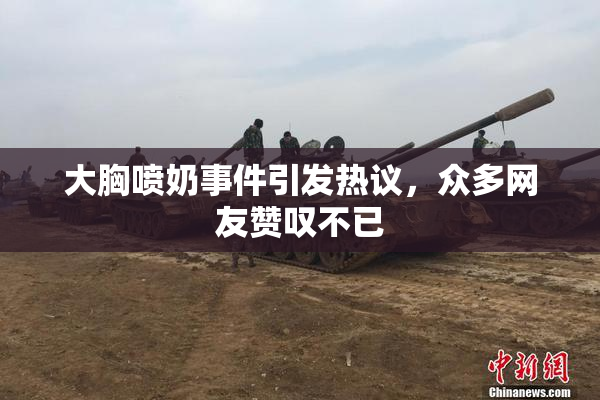 大胸喷奶事件引发热议，众多网友赞叹不已