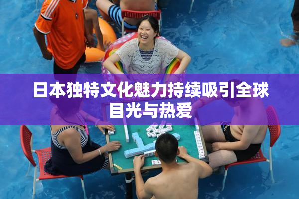日本独特文化魅力持续吸引全球目光与热爱