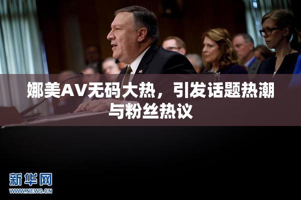 娜美AV无码大热，引发话题热潮与粉丝热议