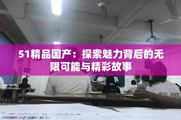 51精品国产：探索魅力背后的无限可能与精彩故事