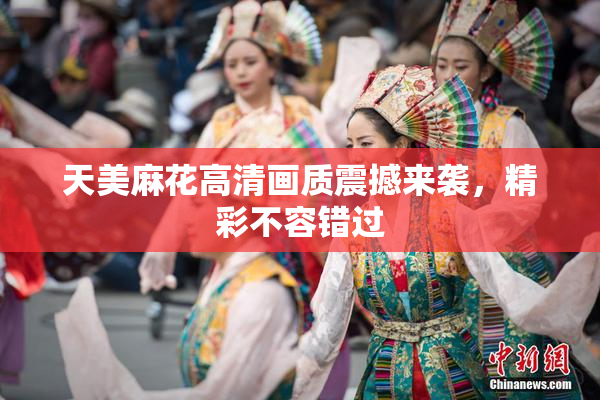 天美麻花高清画质震撼来袭，精彩不容错过