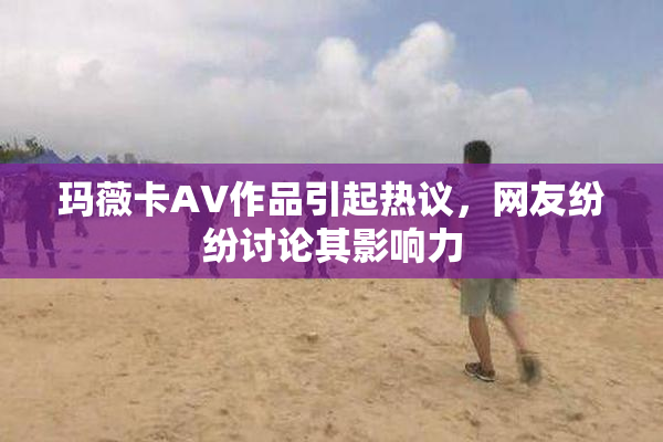 玛薇卡AV作品引起热议，网友纷纷讨论其影响力