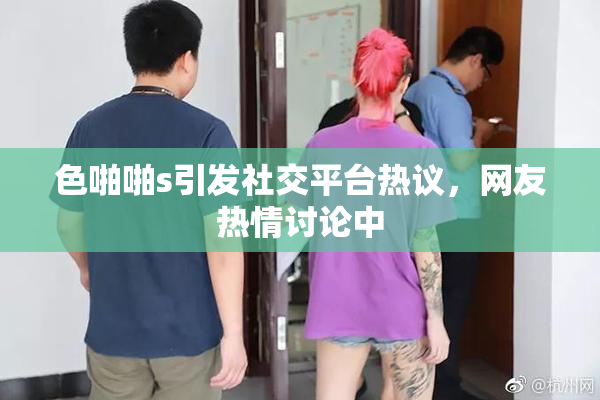 色啪啪s引发社交平台热议，网友热情讨论中