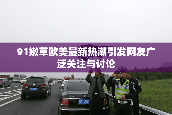 91嫩草欧美最新热潮引发网友广泛关注与讨论