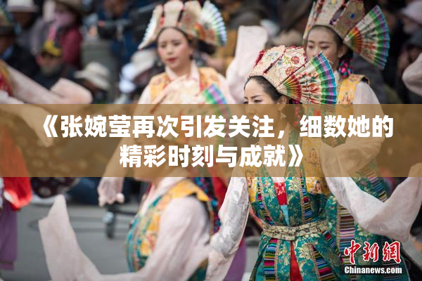 《张婉莹再次引发关注，细数她的精彩时刻与成就》