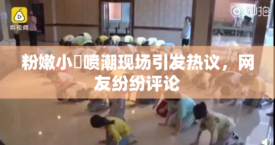 粉嫩小泬喷潮现场引发热议，网友纷纷评论
