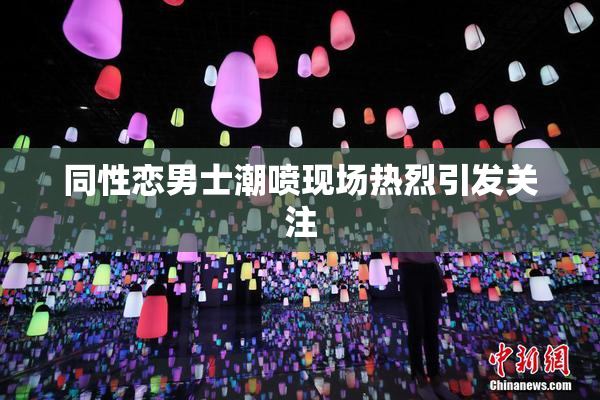 同性恋男士潮喷现场热烈引发关注