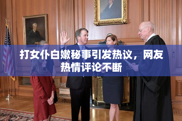 打女仆白嫩秘事引发热议，网友热情评论不断