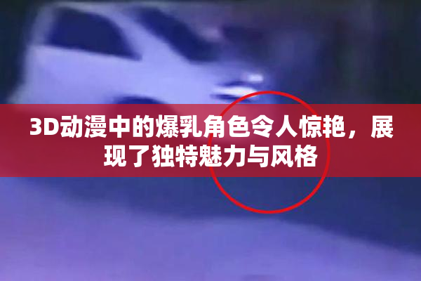 3D动漫中的爆乳角色令人惊艳，展现了独特魅力与风格