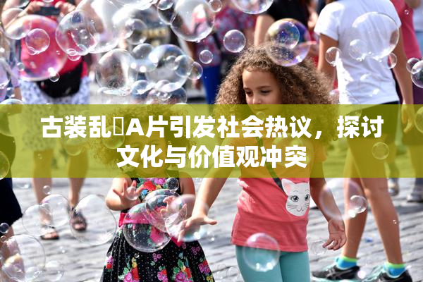 古装乱婬A片引发社会热议，探讨文化与价值观冲突