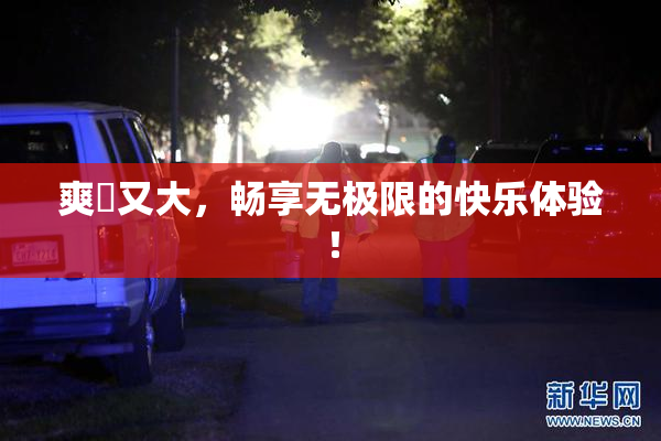 爽擼又大，畅享无极限的快乐体验！