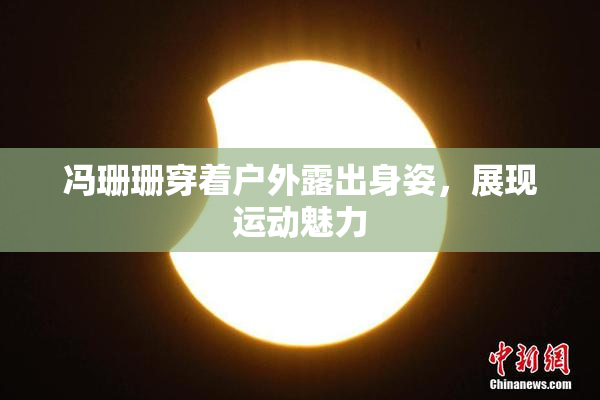 冯珊珊穿着户外露出身姿，展现运动魅力