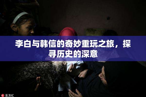 李白与韩信的奇妙重玩之旅，探寻历史的深意