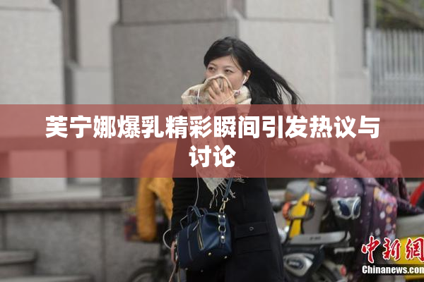 芙宁娜爆乳精彩瞬间引发热议与讨论