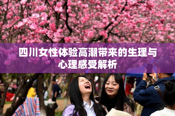 四川女性体验高潮带来的生理与心理感受解析