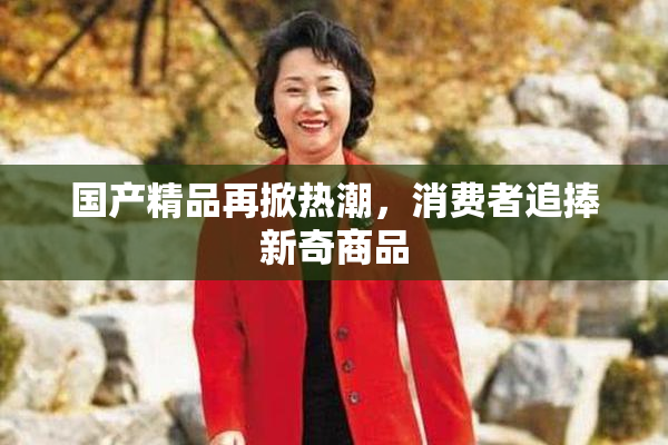 国产精品再掀热潮，消费者追捧新奇商品