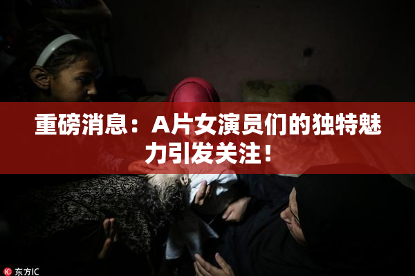 重磅消息：A片女演员们的独特魅力引发关注！