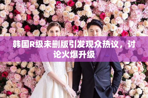韩国R级未删版引发观众热议，讨论火爆升级