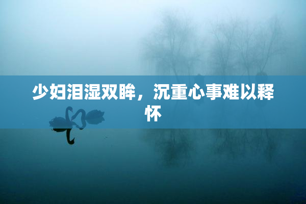 少妇泪湿双眸，沉重心事难以释怀