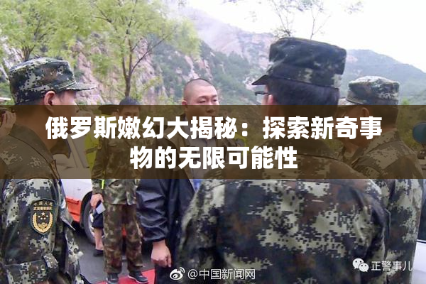 俄罗斯嫩幻大揭秘：探索新奇事物的无限可能性