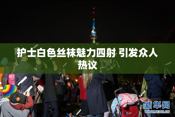 护士白色丝袜魅力四射 引发众人热议