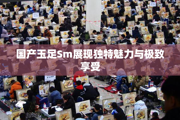 国产玉足Sm展现独特魅力与极致享受