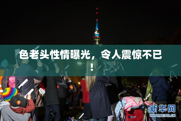 色老头性情曝光，令人震惊不已！