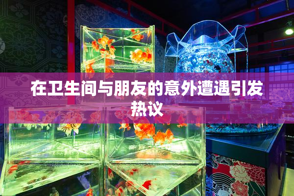 在卫生间与朋友的意外遭遇引发热议