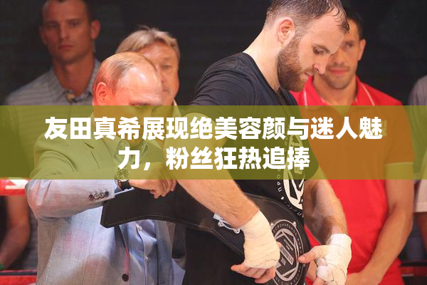 友田真希展现绝美容颜与迷人魅力，粉丝狂热追捧