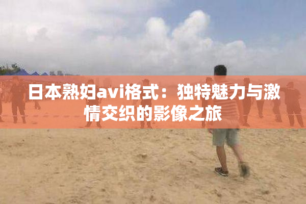 日本熟妇avi格式：独特魅力与激情交织的影像之旅