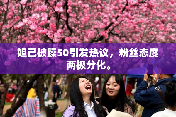 妲己被躁50引发热议，粉丝态度两极分化。