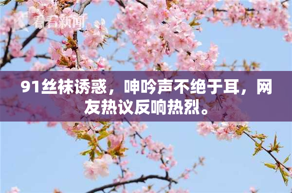 91丝袜诱惑，呻吟声不绝于耳，网友热议反响热烈。