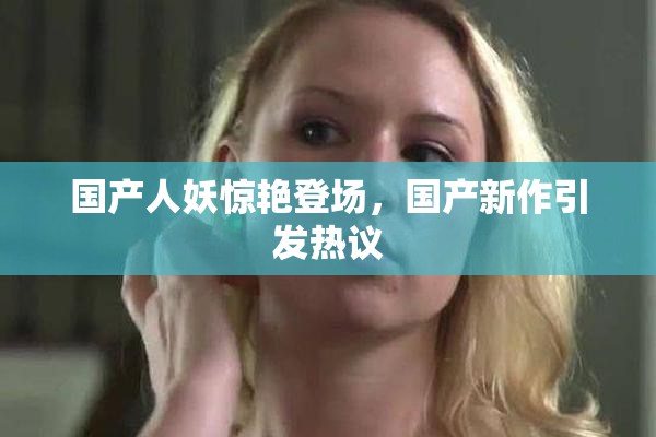 国产人妖惊艳登场，国产新作引发热议