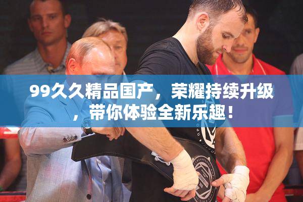 99久久精品国产，荣耀持续升级，带你体验全新乐趣！