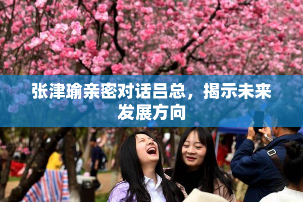 张津瑜亲密对话吕总，揭示未来发展方向