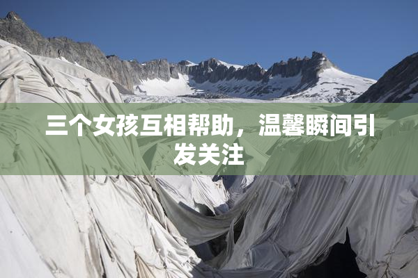三个女孩互相帮助，温馨瞬间引发关注