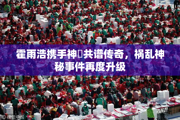 霍雨浩携手神祇共谱传奇，祸乱神秘事件再度升级